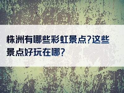 株洲有哪些彩虹景点？这些景点好玩在哪？