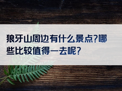 狼牙山周边有什么景点？哪些比较值得一去呢？