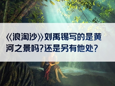 《浪淘沙》刘禹锡写的是黄河之景吗？还是另有他处？