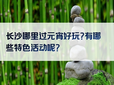 长沙哪里过元宵好玩？有哪些特色活动呢？