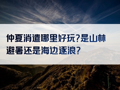 仲夏消遣哪里好玩？是山林避暑还是海边逐浪？