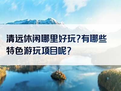 清远休闲哪里好玩？有哪些特色游玩项目呢？