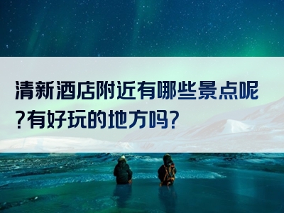 清新酒店附近有哪些景点呢？有好玩的地方吗？