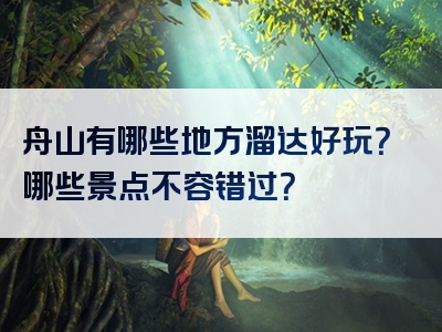 舟山有哪些地方溜达好玩？哪些景点不容错过？