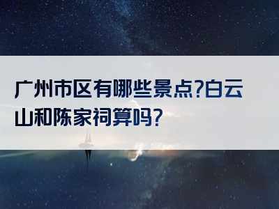 广州市区有哪些景点？白云山和陈家祠算吗？