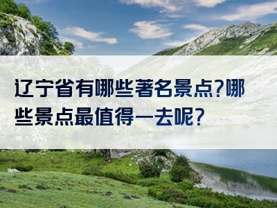 辽宁省有哪些著名景点？哪些景点最值得一去呢？