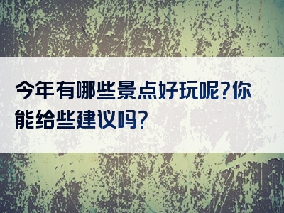 今年有哪些景点好玩呢？你能给些建议吗？