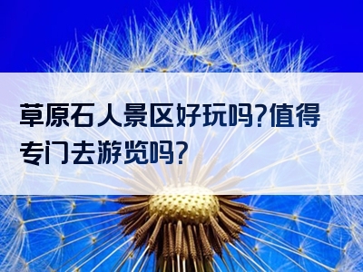 草原石人景区好玩吗？值得专门去游览吗？