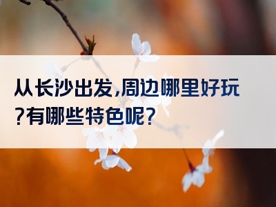 从长沙出发，周边哪里好玩？有哪些特色呢？