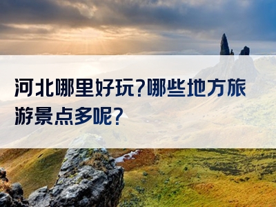 河北哪里好玩？哪些地方旅游景点多呢？