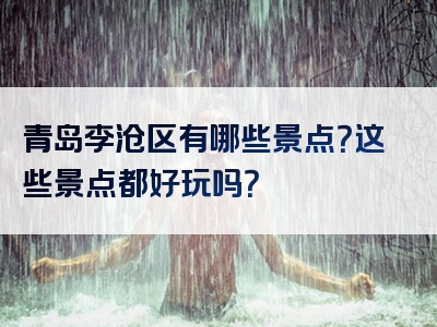 青岛李沧区有哪些景点？这些景点都好玩吗？