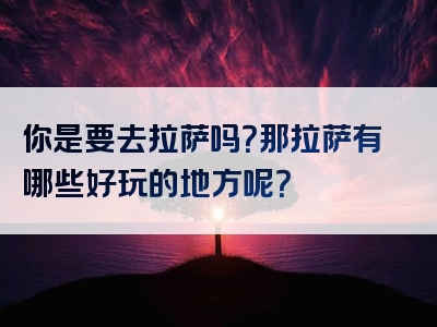 你是要去拉萨吗？那拉萨有哪些好玩的地方呢？