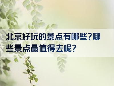 北京好玩的景点有哪些？哪些景点最值得去呢？