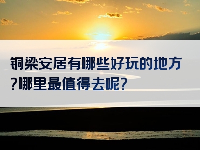 铜梁安居有哪些好玩的地方？哪里最值得去呢？