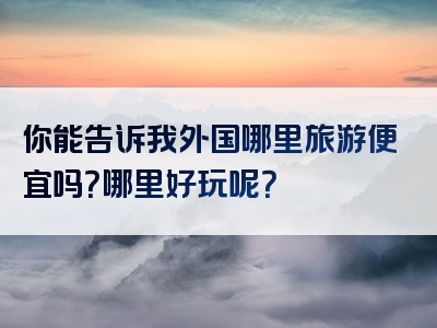 你能告诉我外国哪里旅游便宜吗？哪里好玩呢？