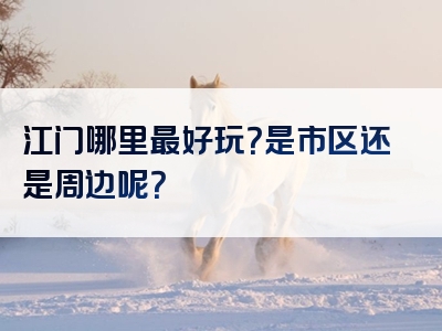 江门哪里最好玩？是市区还是周边呢？