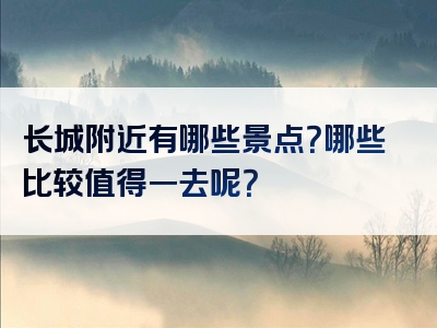 长城附近有哪些景点？哪些比较值得一去呢？