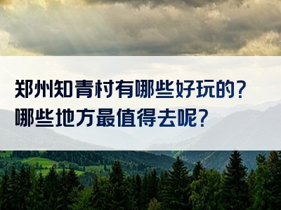 郑州知青村有哪些好玩的？哪些地方最值得去呢？