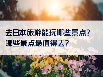 去日本旅游能玩哪些景点？哪些景点最值得去？