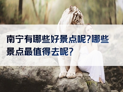 南宁有哪些好景点呢？哪些景点最值得去呢？