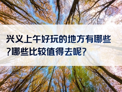 兴义上午好玩的地方有哪些？哪些比较值得去呢？