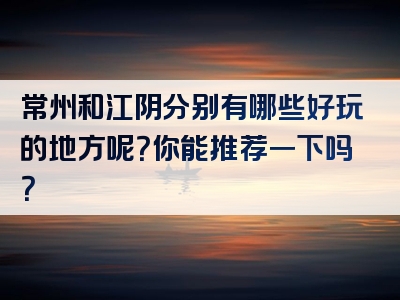 常州和江阴分别有哪些好玩的地方呢？你能推荐一下吗？