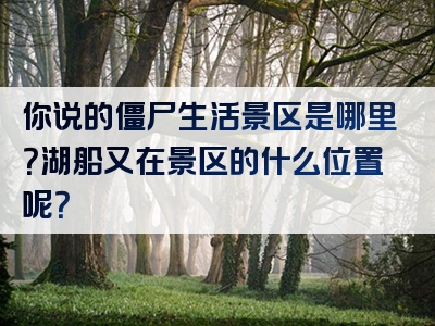 你说的僵尸生活景区是哪里？湖船又在景区的什么位置呢？