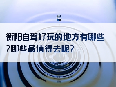 衡阳自驾好玩的地方有哪些？哪些最值得去呢？