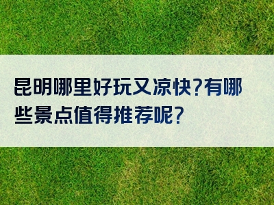 昆明哪里好玩又凉快？有哪些景点值得推荐呢？