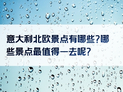 意大利北欧景点有哪些？哪些景点最值得一去呢？