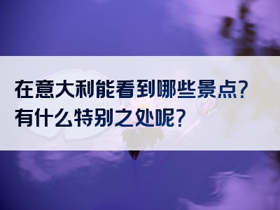 在意大利能看到哪些景点？有什么特别之处呢？