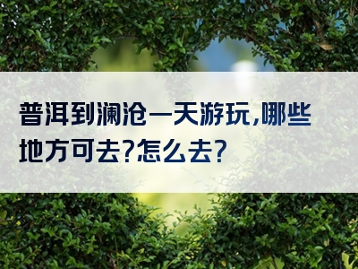 普洱到澜沧一天游玩，哪些地方可去？怎么去？