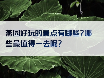 燕园好玩的景点有哪些？哪些最值得一去呢？