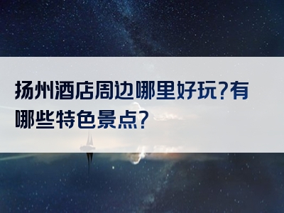 扬州酒店周边哪里好玩？有哪些特色景点？