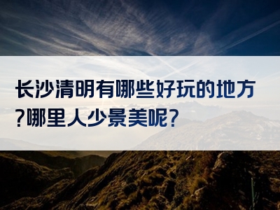 长沙清明有哪些好玩的地方？哪里人少景美呢？