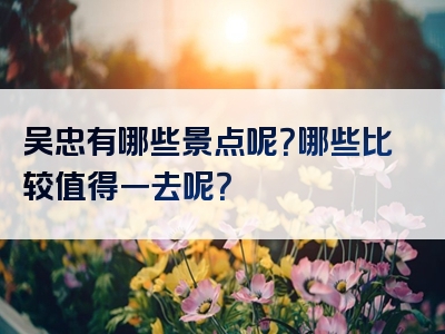 吴忠有哪些景点呢？哪些比较值得一去呢？