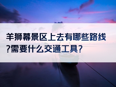 羊狮幕景区上去有哪些路线？需要什么交通工具？