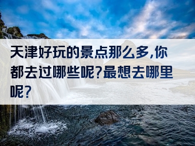 天津好玩的景点那么多，你都去过哪些呢？最想去哪里呢？