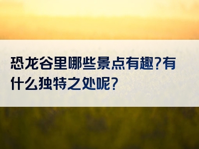 恐龙谷里哪些景点有趣？有什么独特之处呢？