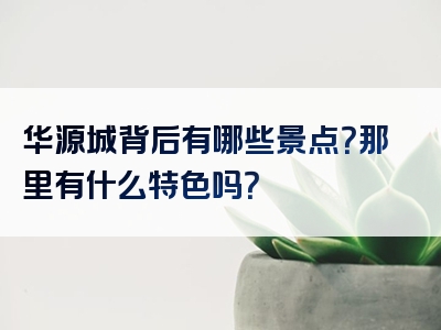 华源城背后有哪些景点？那里有什么特色吗？