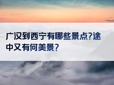 广汉到西宁有哪些景点？途中又有何美景？