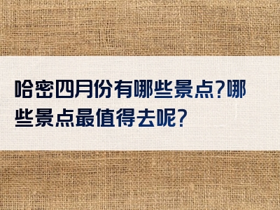 哈密四月份有哪些景点？哪些景点最值得去呢？