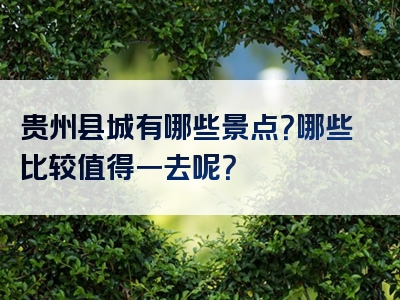 贵州县城有哪些景点？哪些比较值得一去呢？