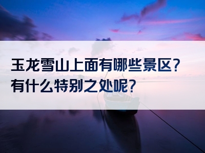 玉龙雪山上面有哪些景区？有什么特别之处呢？