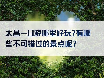 太昌一日游哪里好玩？有哪些不可错过的景点呢？