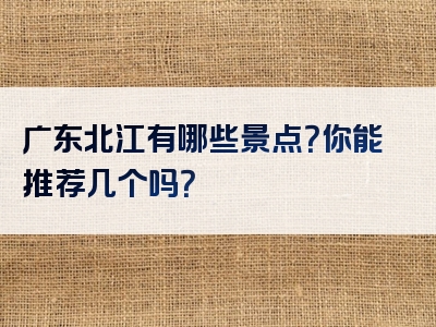 广东北江有哪些景点？你能推荐几个吗？