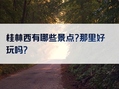 桂林西有哪些景点？那里好玩吗？