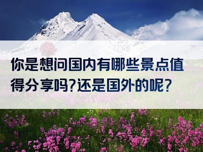 你是想问国内有哪些景点值得分享吗？还是国外的呢？