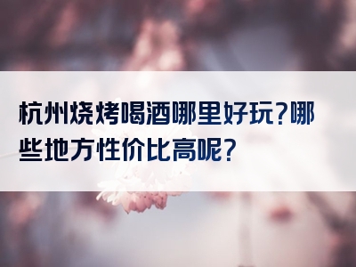 杭州烧烤喝酒哪里好玩？哪些地方性价比高呢？