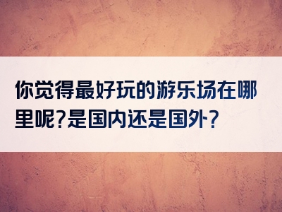 你觉得最好玩的游乐场在哪里呢？是国内还是国外？